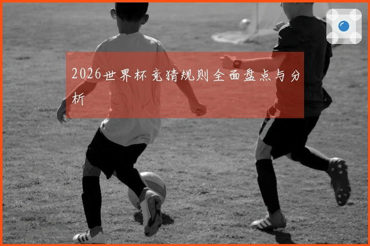 2026世界杯竞猜规则全面盘点与分析