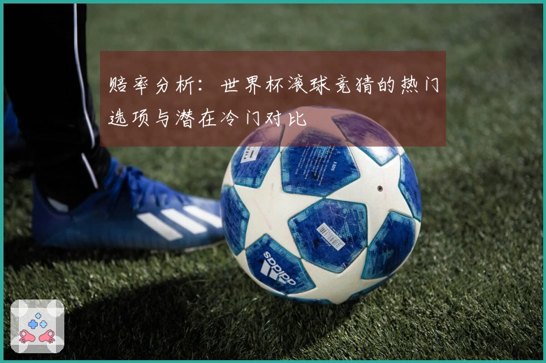 赔率分析：世界杯滚球竞猜的热门选项与潜在冷门对比