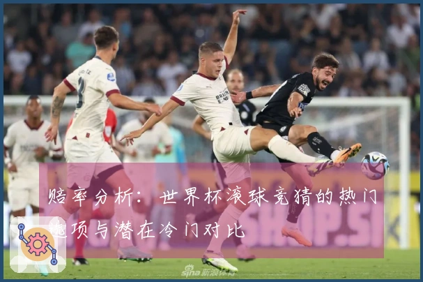 赔率分析：世界杯滚球竞猜的热门选项与潜在冷门对比