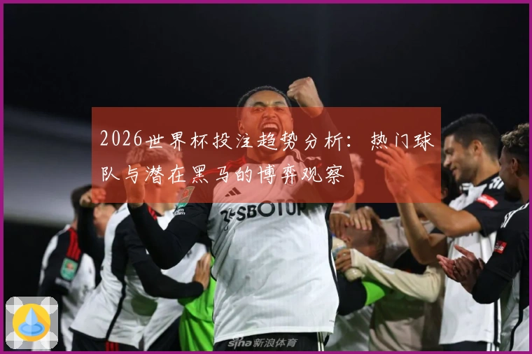 2026世界杯投注趋势分析：热门球队与潜在黑马的博弈观察