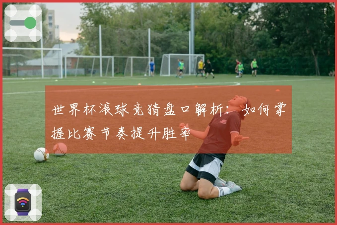 世界杯滚球竞猜盘口解析：如何掌握比赛节奏提升胜率